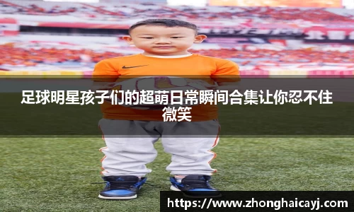 足球明星孩子们的超萌日常瞬间合集让你忍不住微笑